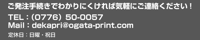 TEL：（0776）50-0057。Mail：dekapri@ogata-print.comご発注手続きでわかりにくければ気軽にご連絡ください!定休日：日曜・祝日